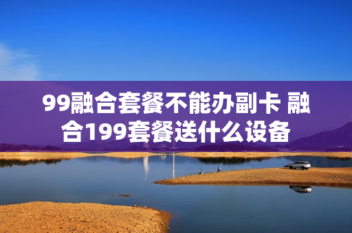 99融合套餐不能办副卡 融合199套餐送什么设备
