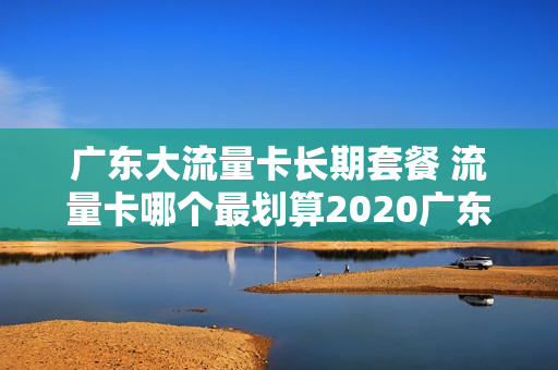 广东大流量卡长期套餐 流量卡哪个最划算2020广东