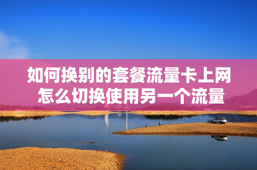 如何换别的套餐流量卡上网 怎么切换使用另一个流量套餐