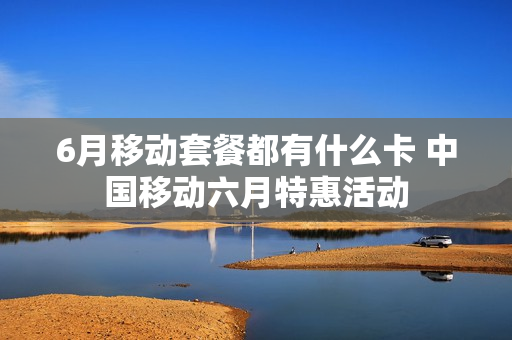 6月移动套餐都有什么卡 中国移动六月特惠活动