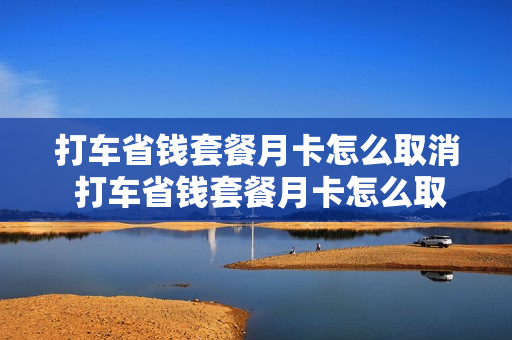打车省钱套餐月卡怎么取消 打车省钱套餐月卡怎么取消自动续费