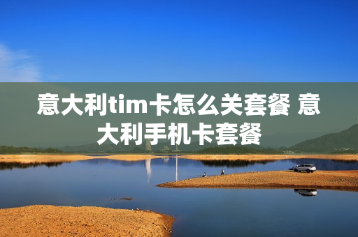意大利tim卡怎么关套餐 意大利手机卡套餐