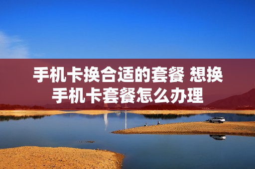 手机卡换合适的套餐 想换手机卡套餐怎么办理