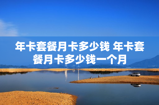 年卡套餐月卡多少钱 年卡套餐月卡多少钱一个月