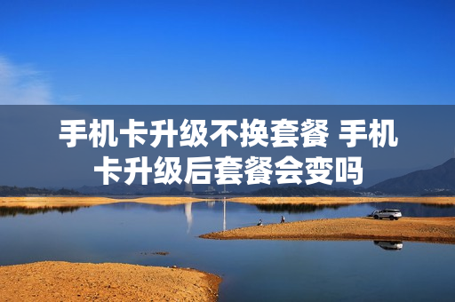 手机卡升级不换套餐 手机卡升级后套餐会变吗