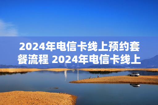2024年电信卡线上预约套餐流程 2024年电信卡线上预约套餐流程图