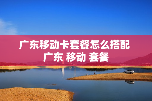 广东移动卡套餐怎么搭配 广东 移动 套餐