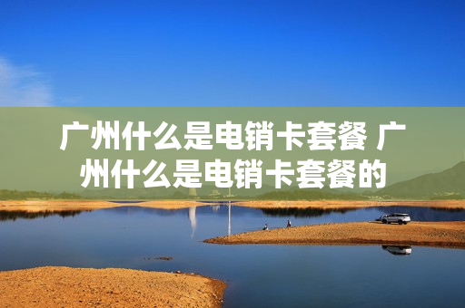广州什么是电销卡套餐 广州什么是电销卡套餐的