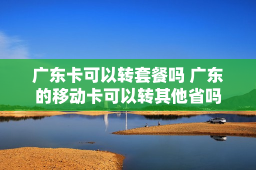 广东卡可以转套餐吗 广东的移动卡可以转其他省吗