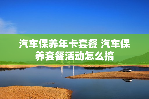 汽车保养年卡套餐 汽车保养套餐活动怎么搞