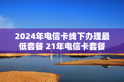 2024年电信卡线下办理最低套餐 21年电信卡套餐