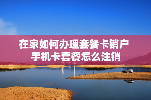 在家如何办理套餐卡销户 手机卡套餐怎么注销