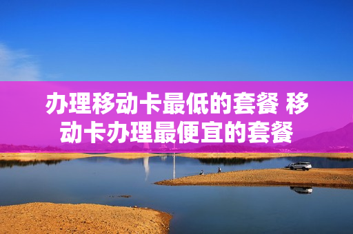 办理移动卡最低的套餐 移动卡办理最便宜的套餐