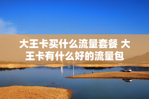 大王卡买什么流量套餐 大王卡有什么好的流量包