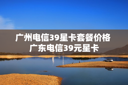 广州电信39星卡套餐价格 广东电信39元星卡