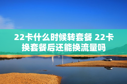 22卡什么时候转套餐 22卡换套餐后还能换流量吗