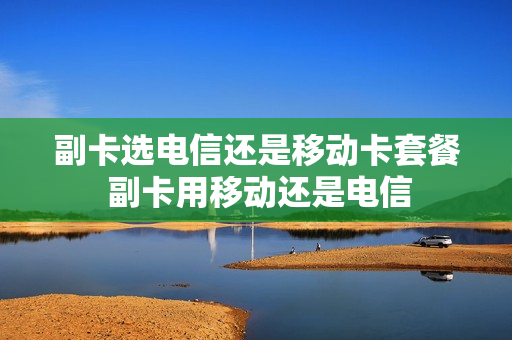 副卡选电信还是移动卡套餐 副卡用移动还是电信