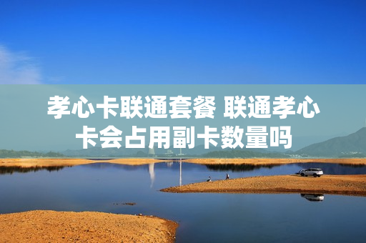 孝心卡联通套餐 联通孝心卡会占用副卡数量吗