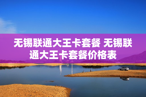 无锡联通大王卡套餐 无锡联通大王卡套餐价格表