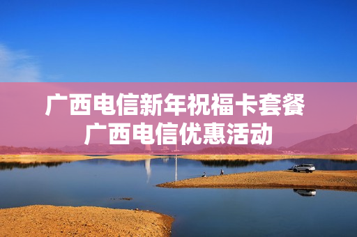 广西电信新年祝福卡套餐 广西电信优惠活动