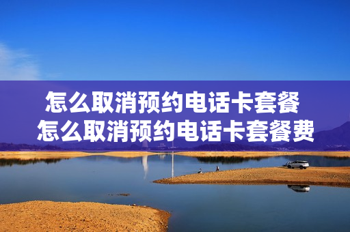 怎么取消预约电话卡套餐 怎么取消预约电话卡套餐费