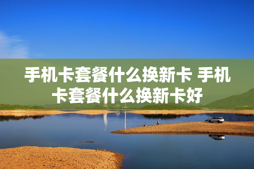手机卡套餐什么换新卡 手机卡套餐什么换新卡好