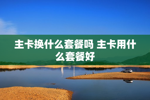 主卡换什么套餐吗 主卡用什么套餐好