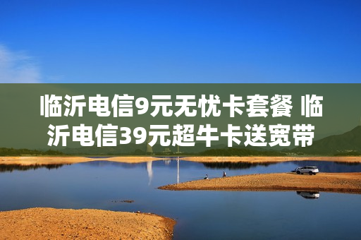 临沂电信9元无忧卡套餐 临沂电信39元超牛卡送宽带