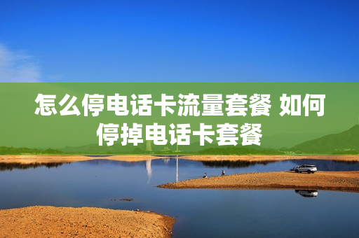 怎么停电话卡流量套餐 如何停掉电话卡套餐