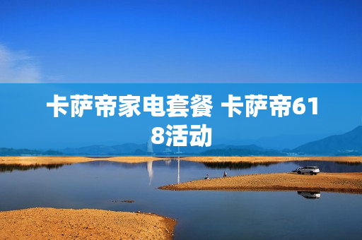 卡萨帝家电套餐 卡萨帝618活动