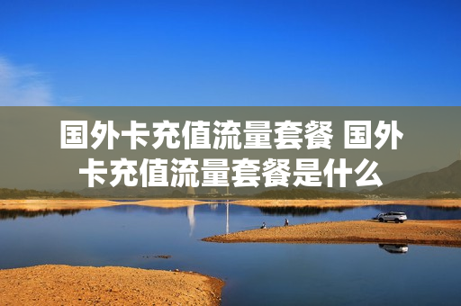 国外卡充值流量套餐 国外卡充值流量套餐是什么