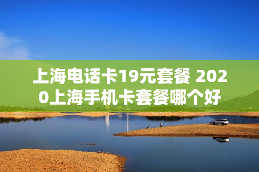 上海电话卡19元套餐 2020上海手机卡套餐哪个好