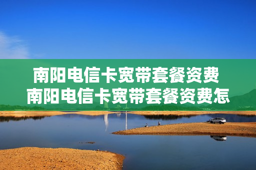 南阳电信卡宽带套餐资费 南阳电信卡宽带套餐资费怎么收