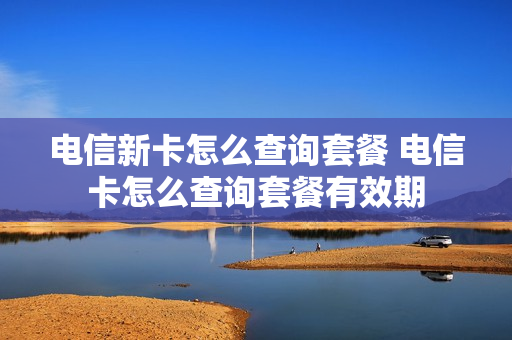 电信新卡怎么查询套餐 电信卡怎么查询套餐有效期