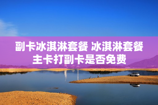 副卡冰淇淋套餐 冰淇淋套餐主卡打副卡是否免费