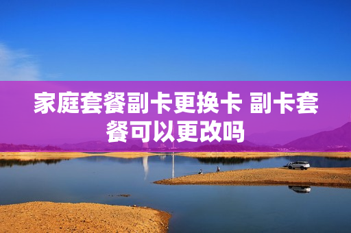 家庭套餐副卡更换卡 副卡套餐可以更改吗