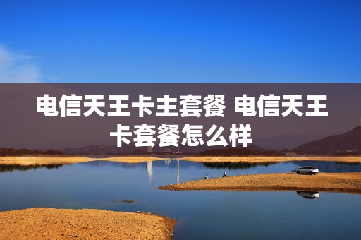 电信天王卡主套餐 电信天王卡套餐怎么样