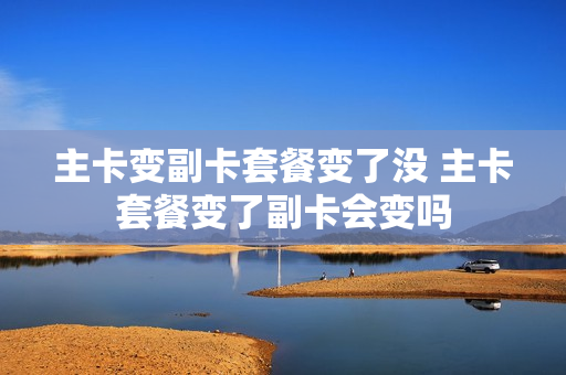 主卡变副卡套餐变了没 主卡套餐变了副卡会变吗
