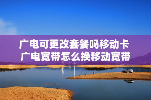 广电可更改套餐吗移动卡 广电宽带怎么换移动宽带