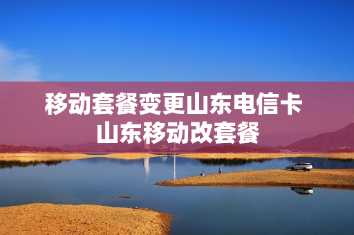 移动套餐变更山东电信卡 山东移动改套餐