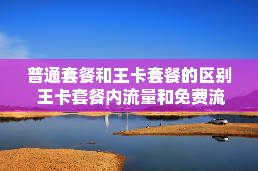 普通套餐和王卡套餐的区别 王卡套餐内流量和免费流量