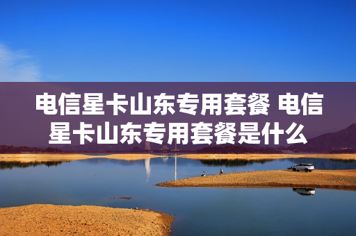电信星卡山东专用套餐 电信星卡山东专用套餐是什么