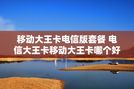 移动大王卡电信版套餐 电信大王卡移动大王卡哪个好