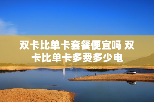 双卡比单卡套餐便宜吗 双卡比单卡多费多少电