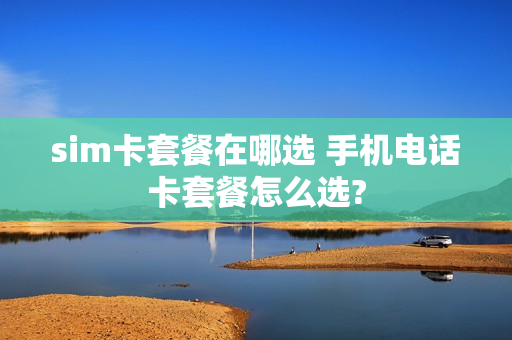 sim卡套餐在哪选 手机电话卡套餐怎么选?