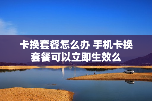 卡换套餐怎么办 手机卡换套餐可以立即生效么