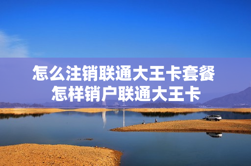 怎么注销联通大王卡套餐 怎样销户联通大王卡