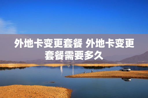 外地卡变更套餐 外地卡变更套餐需要多久