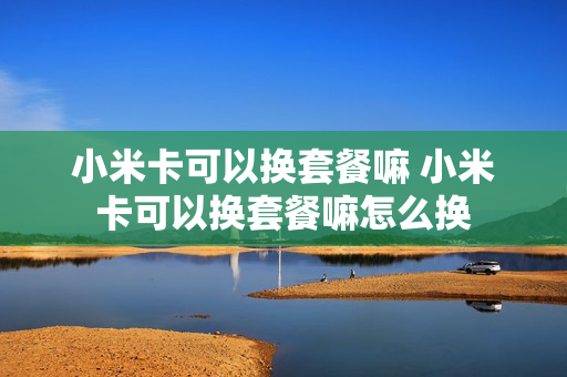 小米卡可以换套餐嘛 小米卡可以换套餐嘛怎么换