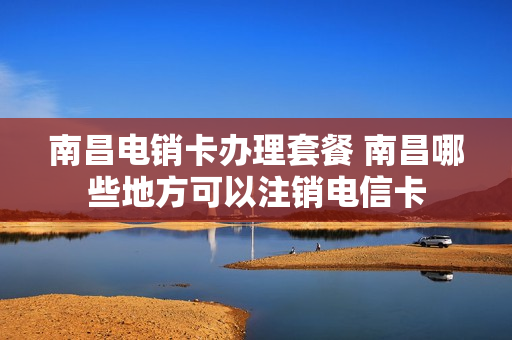 南昌电销卡办理套餐 南昌哪些地方可以注销电信卡